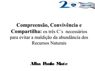 Compreensão, Convivência e
Compartilha: os três C´s necessários
para evitar a maldição da abundância dos
Recursos Naturais
Alba Paulo Mate
 