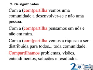 Com a (com)partilha vemos uma
comunidade a desenvolver-se e não uma
pessoa.
Com a (com)partilha pensamos em nós e
não em mim.
Com a (com)partilha vemos a riqueza a ser
distribuida para todos... toda comunidade.
Compartilhamos problemas, visões,
entendimentos, soluções e resultados.
2. Os significados2. Os significados
 
