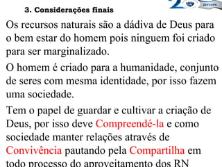 Os recursos naturais são a dádiva de Deus para
o bem estar do homem pois ninguem foi criado
para ser marginalizado.
O homem é criado para a humanidade, conjunto
de seres com mesma identidade, por isso fazem
uma sociedade.
Tem o papel de guardar e cultivar a criação de
Deus, por isso deve Compreendé-la e como
sociedade manter relações através de
Convivência pautando pela Compartilha em
3. Considerações finais3. Considerações finais
 