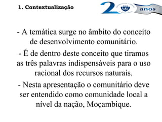 - A temática surge no âmbito do conceito
de desenvolvimento comunitário.
- É de dentro deste conceito que tiramos
as três palavras indispensáveis para o uso
racional dos recursos naturais.
- Nesta apresentação o comunitário deve
ser entendido como comunidade local a
nível da nação, Moçambique.
1. Contextualização1. Contextualização
 