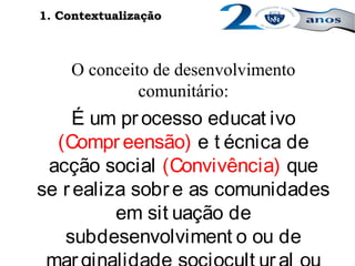 O conceito de desenvolvimento
comunitário:
É um processo educat ivo
(Compr eensão) e t écnica de
acção social (Convivência) que
se realiza sobre as comunidades
em sit uação de
subdesenvolviment o ou de
1. Contextualização1. Contextualização
 