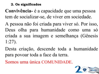 Convivência- é a capacidade que uma pessoa
tem de socializar-se, de viver em sociedade.
A pessoa não foi criada para viver só. Por isso,
Deus olha para humanidade como uma só
criada a sua imagem e semelhança (Gênesis
1:27).
Desta criação, descende toda a humanidade
para povoar toda a face da terra.
Somos uma única COMUNIDADE.
2. Os significados2. Os significados
 