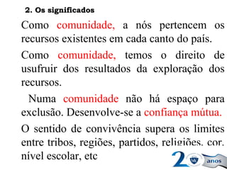 Como comunidade, a nós pertencem os
recursos existentes em cada canto do país.
Como comunidade, temos o direito de
usufruir dos resultados da exploração dos
recursos.
Numa comunidade não há espaço para
exclusão. Desenvolve-se a confiança mútua.
O sentido de convivência supera os limites
entre tribos, regiões, partidos, religiões, cor,
nível escolar, etc
2. Os significados2. Os significados
 