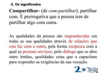 Compartilhar- (de com-partilhar), partilhar
com. É prerrogativa que a pessoa tem de
partilhar algo com outra.
As qualidades da pessoa são engrandecidas em
todas as sua qualidades através de relações que
esta faz com o outro, pela forma recíproca com a
qual se prestam serviços, pelo diálogo que se abre
entre irmãos, qualidades estas que a capacitam
para responder as exigências da sua vocação.
2. Os significados2. Os significados
 