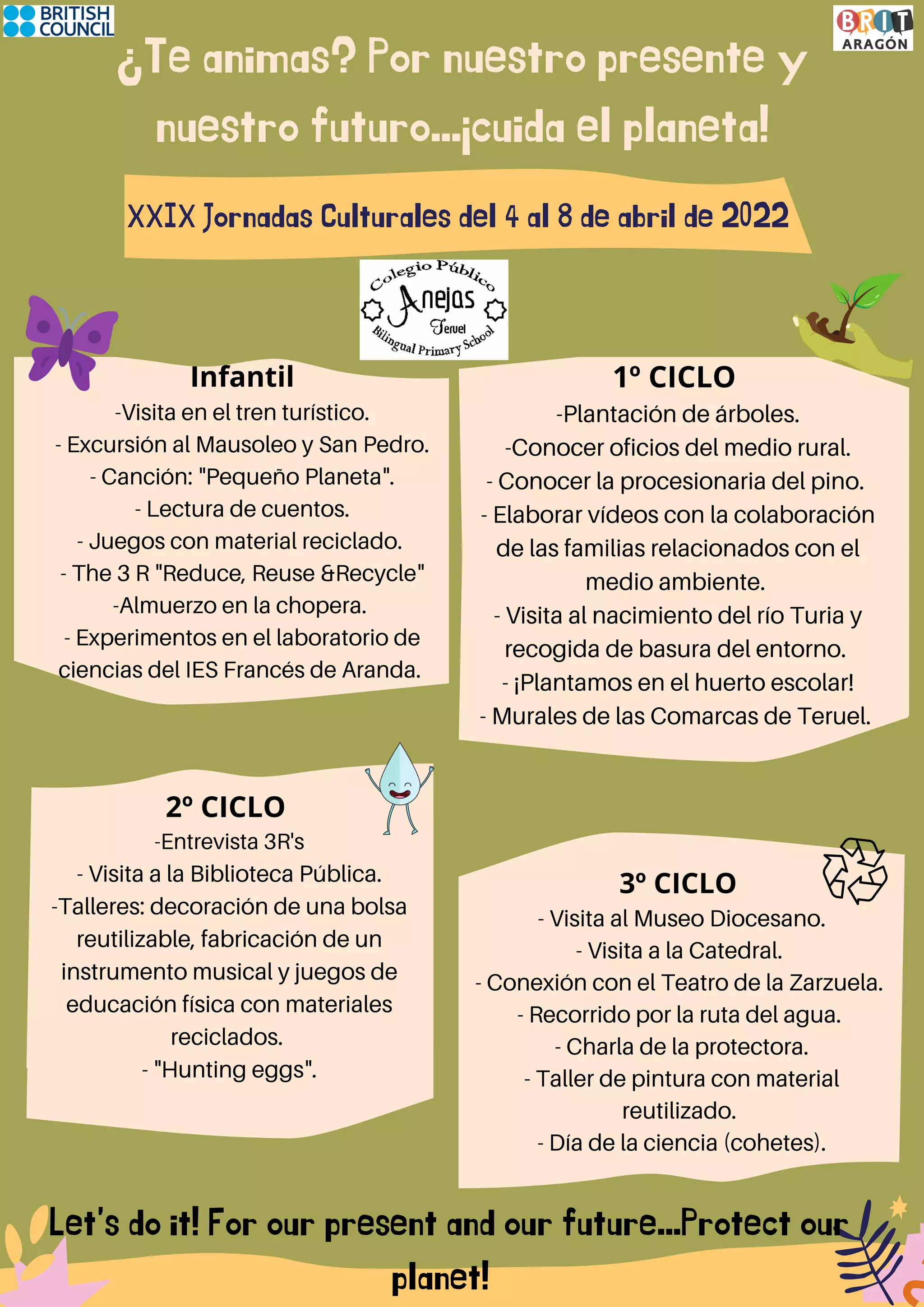 ¿Te animas? Por nuestro presente y
nuestro futuro...¡cuida el planeta!
XXIX Jornadas Culturales del 4 al 8 de abril de 2022
1º CICLO
-Plantación de árboles.
-Conocer oficios del medio rural.
- Conocer la procesionaria del pino.
- Elaborar vídeos con la colaboración
de las familias relacionados con el
medio ambiente.
- Visita al nacimiento del río Turia y
recogida de basura del entorno.
- ¡Plantamos en el huerto escolar!
- Murales de las Comarcas de Teruel.
Infantil
-Visita en el tren turístico.
- Excursión al Mausoleo y San Pedro.
- Canción: "Pequeño Planeta".
- Lectura de cuentos.
- Juegos con material reciclado.
- The 3 R "Reduce, Reuse &Recycle"
-Almuerzo en la chopera.
- Experimentos en el laboratorio de
ciencias del IES Francés de Aranda.
Let's do it! For our present and our future...Protect our
planet!
2º CICLO
-Entrevista 3R's
- Visita a la Biblioteca Pública.
-Talleres: decoración de una bolsa
reutilizable, fabricación de un
instrumento musical y juegos de
educación física con materiales
reciclados.
- "Hunting eggs".
3º CICLO
- Visita al Museo Diocesano.
- Visita a la Catedral.
- Conexión con el Teatro de la Zarzuela.
- Recorrido por la ruta del agua.
- Charla de la protectora.
- Taller de pintura con material
reutilizado.
- Día de la ciencia (cohetes).