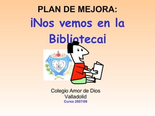 PLAN DE MEJORA: ¡Nos vemos en la Biblioteca¡ Colegio Amor de Dios Valladolid Curso 2007/08 