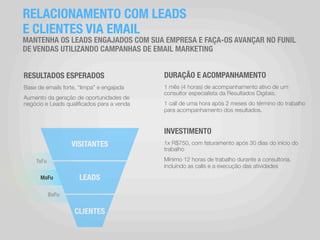 RELACIONAMENTO COM LEADS
E CLIENTES VIA EMAIL

MANTENHA OS LEADS ENGAJADOS COM SUA EMPRESA E FAÇA-OS AVANÇAR NO FUNIL
DE VENDAS UTILIZANDO CAMPANHAS DE EMAIL MARKETING
RESULTADOS ESPERADOS

DURAÇÃO E ACOMPANHAMENTO

Base de emails forte, “limpa” e engajada

1 mês (4 horas) de acompanhamento ativo de um
consultor especialista da Resultados Digitais.

Aumento da geração de oportunidades de
negócio e Leads qualiﬁcados para a venda

1 call de uma hora após 2 meses do término do trabalho
para acompanhamento dos resultados.

INVESTIMENTO
VISITANTES

1x R$750, com faturamento após 30 dias do início do
trabalho
Mínimo 12 horas de trabalho durante a consultoria,
incluindo as calls e a execução das atividades

ToFu
MoFu

LEADS

BoFu

CLIENTES

 
