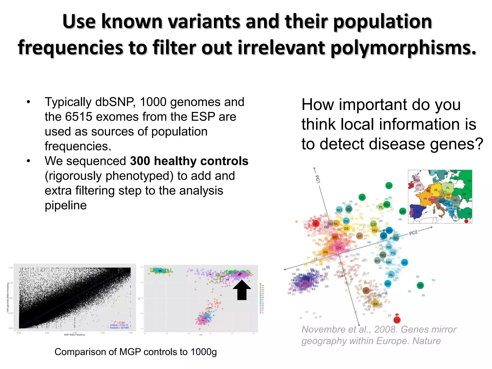 Use known variants and their population frequencies to filter out irrelevant polymorphisms. 
•Typically dbSNP, 1000 genomes and the 6515 exomes from the ESP are used as sources of population frequencies. 
•We sequenced 300 healthy controls (rigorously phenotyped) to add and extra filtering step to the analysis pipeline 
Novembre et al., 2008. Genes mirror geography within Europe. Nature 
Comparison of MGP controls to 1000g 
How important do you think local information is to detect disease genes?  