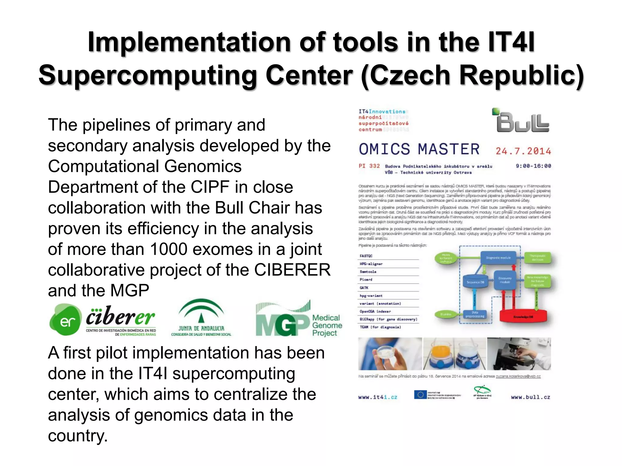 Implementation of tools in the IT4I Supercomputing Center (Czech Republic) 
The pipelines of primary and secondary analysis developed by the Computational Genomics Department of the CIPF in close collaboration with the Bull Chair has proven its efficiency in the analysis of more than 1000 exomes in a joint collaborative project of the CIBERER and the MGP 
A first pilot implementation has been done in the IT4I supercomputing center, which aims to centralize the analysis of genomics data in the country.  