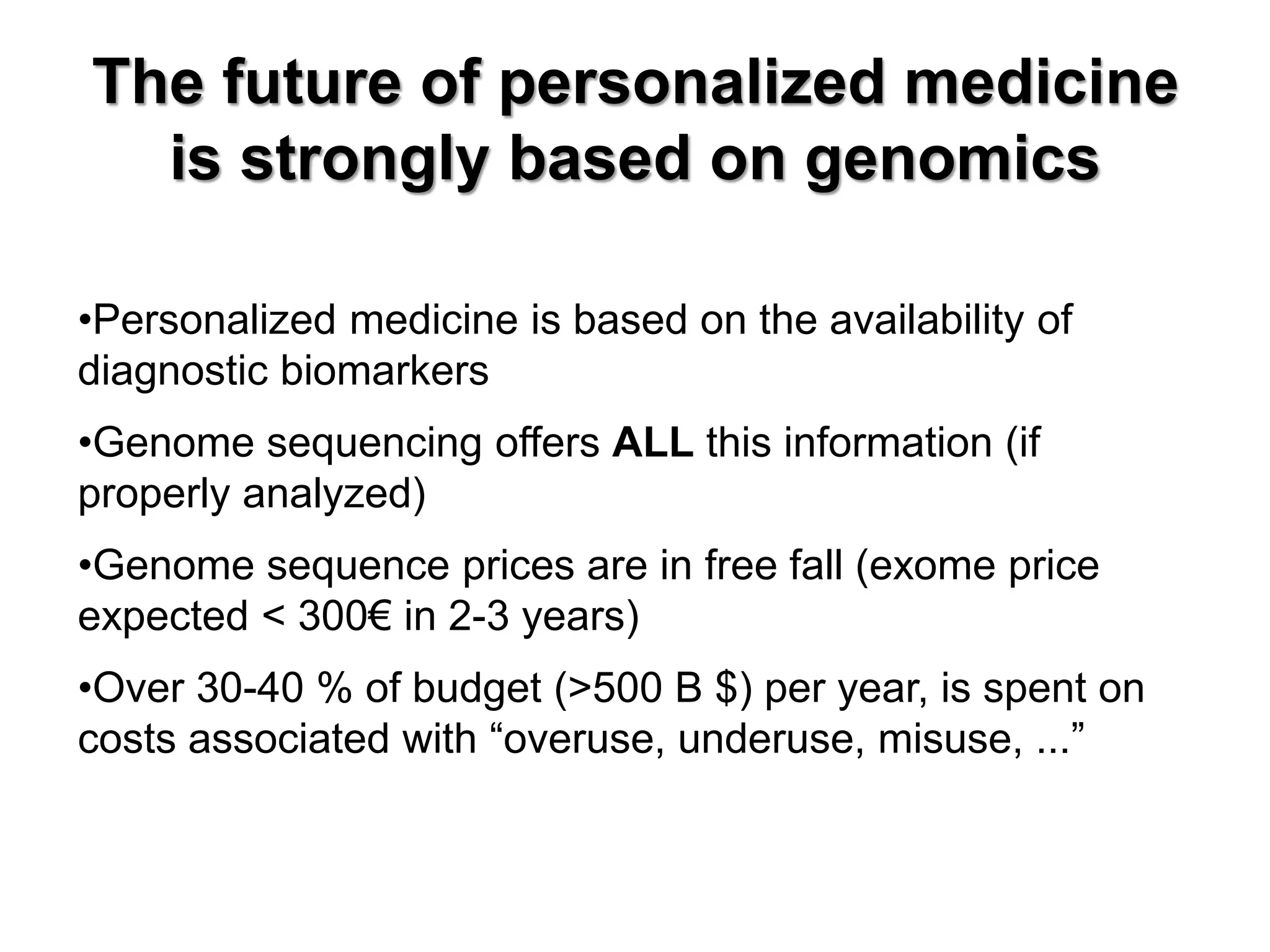 The future of personalized medicine is strongly based on genomics 
•Personalized medicine is based on the availability of diagnostic biomarkers 
•Genome sequencing offers ALL this information (if properly analyzed) 
•Genome sequence prices are in free fall (exome price expected < 300€ in 2-3 years) 
•Over 30-40 % of budget (>500 B $) per year, is spent on costs associated with “overuse, underuse, misuse, ...”  