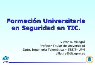Formación Universitaria en Seguridad en TIC. Víctor A. Villagrá Profesor Titular de Universidad Dpto. Ingeniería Telemática – ETSIT- UPM [email_address] 