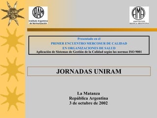 Presentado en el PRIMER ENCUENTRO MERCOSUR DE CALIDAD EN ORGANIZACIONES DE SALUD Aplicación de Sistemas de Gestión de la Calidad según las normas ISO 9001 JORNADAS UNIRAM La Matanza República Argentina 3 de octubre de 2002 