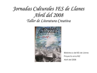 Jornadas Culturales IES de Llanes Abril del 2008 Taller de Literatura Creativa Biblioteca del IES de Llanes Proyecto  [email_address] Abril del 2008 