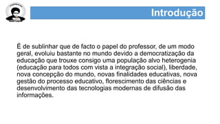 Introdução
É de sublinhar que de facto o papel do professor, de um modo
geral, evoluiu bastante no mundo devido a democratização da
educação que trouxe consigo uma população alvo heterogenia
(educação para todos com vista a integração social), liberdade,
nova concepção do mundo, novas finalidades educativas, nova
gestão do processo educativo, florescimento das ciências e
desenvolvimento das tecnologias modernas de difusão das
informações.
 