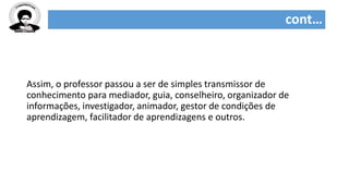 cont…
Assim, o professor passou a ser de simples transmissor de
conhecimento para mediador, guia, conselheiro, organizador de
informações, investigador, animador, gestor de condições de
aprendizagem, facilitador de aprendizagens e outros.
 