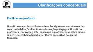 Clarificações conceptuais
Perfil de um professor
O perfil de um professor deve contemplar alguns elementos essenciais
como as habilitações literárias e a formação pedagógica. O perfil do
professor é, por conseguinte, aquilo que o professor deve saber (homo
sapiens), fazer (homo faber), e ser (homo socialis) no fim da sua
formação.
 