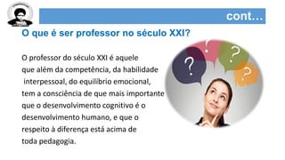 cont…
O que é ser professor no século XXI?
O professor do século XXI é aquele
que além da competência, da habilidade
interpessoal, do equilíbrio emocional,
tem a consciência de que mais importante
que o desenvolvimento cognitivo é o
desenvolvimento humano, e que o
respeito à diferença está acima de
toda pedagogia.
 