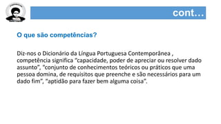 cont…
O que são competências?
Diz-nos o Dicionário da Língua Portuguesa Contemporânea ,
competência significa “capacidade, poder de apreciar ou resolver dado
assunto”, “conjunto de conhecimentos teóricos ou práticos que uma
pessoa domina, de requisitos que preenche e são necessários para um
dado fim”, “aptidão para fazer bem alguma coisa”.
 