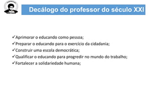 Decálogo do professor do século XXI
Aprimorar o educando como pessoa;
Preparar o educando para o exercício da cidadania;
Construir uma escola democrática;
Qualificar o educando para progredir no mundo do trabalho;
Fortalecer a solidariedade humana;
 