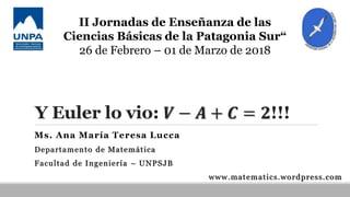 Y Euler lo vio: 𝑽 − 𝑨 + 𝑪 = 𝟐!!!
Ms. Ana María Teresa Lucca
Departamento de Matemática
Facultad de Ingeniería – UNPSJB
www.matematics.wordpress.com
II Jornadas de Enseñanza de las
Ciencias Básicas de la Patagonia Sur“
26 de Febrero – 01 de Marzo de 2018
 