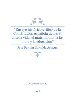 “Ensayo histórico-crítico de la
Constitución española de 1978,
ante la vida, el matrimonio, la fa-
milia y la educación”
José Fermín Garralda Arizcun
Col. Bermeja Nº 20
2018
 