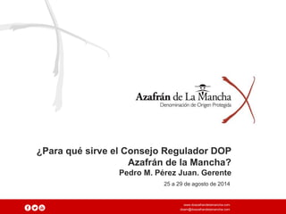 ¿Para qué sirve el Consejo Regulador DOP 
Azafrán de la Mancha? 
Pedro M. Pérez Juan. Gerente 
25 a 29 de agosto de 2014 
www.doazafrandelamancha.com 
doam@doazafrandelamancha.com 
 
