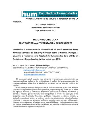 PRIMERAS JORNADAS DE ESTUDIO Y REFLEXIÓN SOBRE LA
HISTORIA.
DIÁLOGOS Y DESAFÍOS
Departamento e Instituto de Historia
5 y 6 de octubre de 2017
SEGUNDA CIRCULAR
CONVOCATORIA A PRESENTACION DE RESUMENES
Invitamos a la presentación de resúmenes en las Mesas Temáticas de las
Primeras Jornadas de Estudio y Reflexión sobre la Historia. Diálogos y
desafíos; a realizarse en la Facultad de Humanidades de la UNNE; en
Resistencia, Chaco, los días 5 y 6 de octubre de 2017.
MESA TEMÁTICA N°1: Política, Poder e Ideología
Coordinadoras: Ma. Del Mar Solís Carnicer (FH-UNNE/ IIGHI-CONICET-UNNE).
marimarsolis@yahoo.com.ar
Mayra Maggio (FH-UNNE/ IIGHI-CONICET-UNNE).
mayitamaggio@hotmail.com
El historiador actual necesita, para interpretar y comprender acontecimientos de
naturaleza política, incluir en las explicaciones el análisis de las relaciones entre las
prácticas políticas, discursivas e ideológicas presentes en los procesos políticos en
estudio.
En esta mesa proponemos indagar acerca de dichos fenómenos y procesos políticos
que -mediados por ideologías diversas- ponen en juego estrategias y luchas por el poder
en espacios públicos y simbólicos. Esperamos consolidar un espacio de examen y
debate de prácticas que involucren pensar a la política, el poder y las ideologías como
categorías para desentrañar fenómenos políticos vinculados a prácticas sociales y
culturales, rescatando actores y acciones en diversas dimensiones, intencionalidades,
objetivos e intereses, en contextos políticos propicios para emerger públicamente.
Además, nos proponemos reflexionar sobre las posibilidades y limitaciones que ofrecen
las fuentes para el estudio de la historia política, así como las dificultades de acceso y
conservación en los repositorios regionales.
 