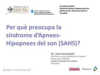 Jornada de treball: Síndrome d’Apnea-Hipopnea del Son (SAHS) des de  l’Atenció primària a l’hospital Per quèpreocupa la síndrome d’Apnees-Hipopnees del son (SAHS)? Dr. Joan Escarrabill Pla Director de les Malalties de l’AparellRespiratori (PDMAR) Institutd’Estudis de la Salut Barcelona Barcelona, 18 d’octubre de 2011 