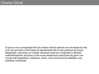 Cinema Virtual O que se vê na composição final do cinema virtual é apenas uma simulação do real, uma vez que toda a informação ali representada não é mais pertença do corpus fotografado, mas antes um modelo virtual que pode ser manipulado e alterado matematicamente, de forma a criar novas sequências impossíveis de gerar num mundo real fotografável, criando-se, assim, uma nova forma de realidade, uma  realidade virtualizada. 