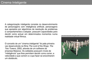 Cinema Inteligente A categorização inteligente consiste no desenvolvimento de personagens com inteligência artificial, personagens que apoiados por algoritmos de resolução de problemas e comportamentos a adoptar, possuem capacidades para decidir como actuar em determinados momentos numa realidade virtual fílmica. O conceito de um “cinema inteligente” foi pela primeira vez desenvolvido no filme  The Lord of the Rings: The Two Towers , 2002, através de um software da empresa Massive .  Os soldados possuem níveis de “inteligência” que lhes permitem decidir como correr, a velocidade a que correm e o que fazer se encontrarem um obstáculo.   
