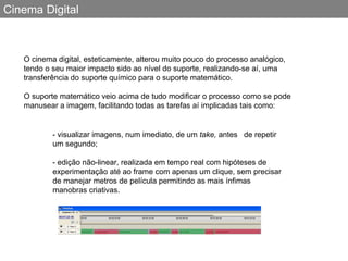 Cinema Digital O cinema digital, esteticamente, alterou muito pouco do processo analógico, tendo o seu maior impacto sido ao nível do suporte, realizando-se aí, uma transferência do suporte químico para o suporte matemático.  O suporte matemático veio acima de tudo modificar o processo como se pode manusear a imagem, facilitando todas as tarefas aí implicadas tais como: - visualizar imagens, num imediato, de um  take,  antes  de repetir um segundo;  - edição não-linear, realizada em tempo real com hipóteses de experimentação até ao frame com apenas um clique, sem precisar de manejar metros de película permitindo as mais ínfimas manobras criativas. 