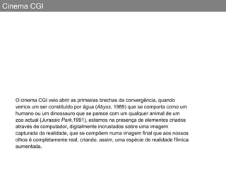 Cinema CGI O cinema CGI veio abrir as primeiras brechas da convergência, quando vemos um ser constituído por água ( Abyss , 1989) que se comporta como um humano ou um dinossauro que se parece com um qualquer animal de um zoo actual ( Jurassic Park, 1991), estamos na presença de elementos criados através de computador, digitalmente incrustados sobre uma imagem capturada da realidade, que se compõem numa imagem final que aos nossos olhos é completamente real, criando, assim, uma espécie de realidade fílmica aumentada. 