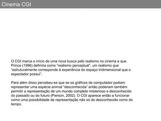 Cinema CGI O CGI marca o início de uma nova busca pelo realismo no cinema e que Prince (1996) definiria como “realismo perceptual”, um realismo que “estruturalmente corresponde à experiência do espaço tridimensional que o espectador possui”.  Para além disso percebeu-se que se os gráficos de computador podiam representar uma espécie animal “desconhecida” então poderiam também permitir a representação de um mundo completo misterioso e desconhecido do passado ou do futuro (Pierson, 2002). O CGI aparece então a funcionar como uma possibilidade de representação não só do desconhecido como do tempo.  