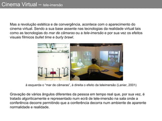 Cinema Virtual –  tele-imersão Mas a revolução estética e de convergência, acontece com o aparecimento do cinema virtual. Sendo a sua base assente nas tecnologias da realidade virtual tais como as tecnologias do  mar de câmaras  ou a  tele-imersão  e por sua vez os efeitos visuais fílmicos  bullet time  e  burly brawl . à esquerda o “mar de câmaras”, à direita o efeito da teleimersão (Lanier, 2001) Gravação de vários ângulos diferentes da pessoa em tempo real que, por sua vez, é tratado algoriticamente e representado num ecrã de tele-imersão na sala onde a conferência decorre permitindo que a conferência decorra num ambiente de aparente normalidade e realidade.  