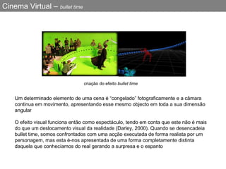 Cinema Virtual –  bullet time Um determinado elemento de uma cena é “congelado” fotograficamente e a câmara continua em movimento, apresentando esse mesmo objecto em toda a sua dimensão angular   O efeito visual funciona então como espectáculo, tendo em conta que este não é mais do que um deslocamento visual da realidade (Darley, 2000). Quando se desencadeia bullet time, somos confrontados com uma acção executada de forma realista por um personagem, mas esta é-nos apresentada de uma forma completamente distinta daquela que conhecíamos do real gerando a surpresa e o espanto c riação  do  efeito   bullet time  