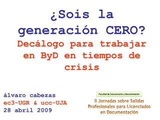 álvaro cabezas
ec3-UGR & ucc-UJA
28 abril 2009
¿Sois la
generación CERO?
Decálogo para trabajar
en ByD en tiempos de
crisis
 
