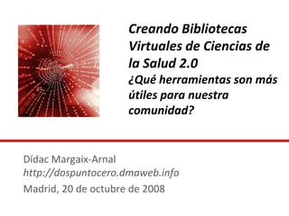 Creando Bibliotecas
                    Virtuales de Ciencias de
                    la Salud 2.0
                    ¿Qué herramientas son más
                    útiles para nuestra
                    comunidad?


Dídac Margaix-Arnal
http://dospuntocero.dmaweb.info
Madrid, 20 de octubre de 2008
 