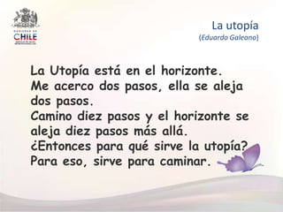 La utopía(Eduardo Galeano) La Utopía está en el horizonte.  Me acerco dos pasos, ella se aleja dos pasos.  Camino diez pasos y el horizonte se aleja diez pasos más allá. ¿Entonces para qué sirve la utopía? Para eso, sirve para caminar. 