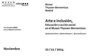 VII Jornadas AMEB 
ocio y deporte inclusivo 
Museo 
Thyssen-Bornemisza 
Madrid 
Arte e inclusión, 
Educación y acción social 
en el Museo Thyssen-Bornemisza 
@odysseoenitaca / @educathyssen / @museothyssen 
Noviembre 22 / 11 / 2014 
 