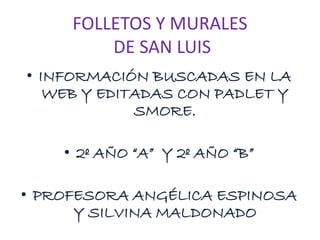 FOLLETOS Y MURALES
DE SAN LUIS
• INFORMACIÓN BUSCADAS EN LA
WEB Y EDITADAS CON PADLET Y
SMORE.
• 2º AÑO “A” Y 2º AÑO “B”
• PROFESORA ANGÉLICA ESPINOSA
Y SILVINA MALDONADO
 