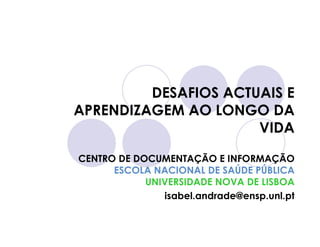 DESAFIOS ACTUAIS E
APRENDIZAGEM AO LONGO DA
                      VIDA

CENTRO DE DOCUMENTAÇÃO E INFORMAÇÃO
      ESCOLA NACIONAL DE SAÚDE PÚBLICA
            UNIVERSIDADE NOVA DE LISBOA
               isabel.andrade@ensp.unl.pt
 