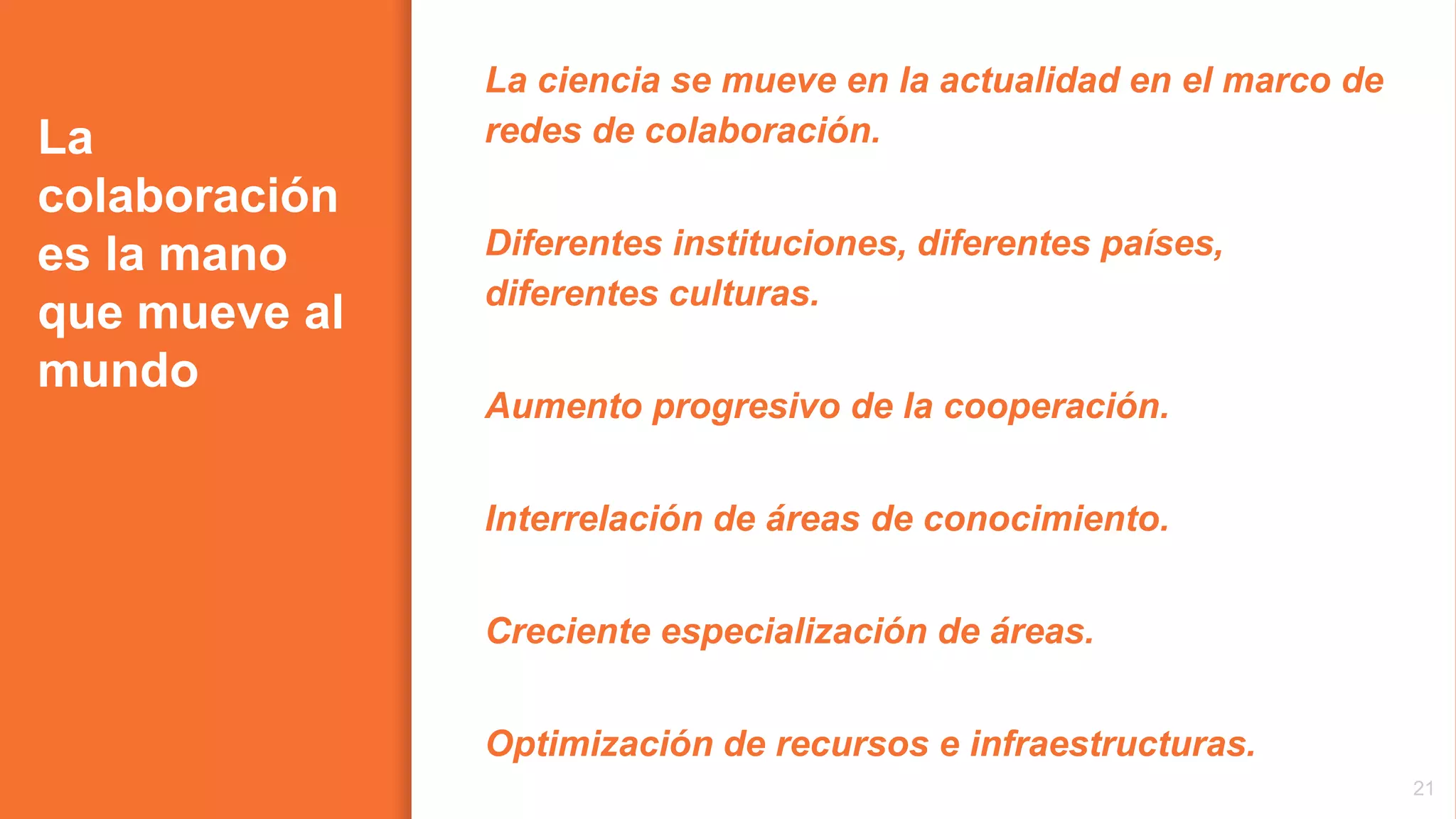 La
colaboración
es la mano
que mueve al
mundo
La ciencia se mueve en la actualidad en el marco de
redes de colaboración.
Diferentes instituciones, diferentes países,
diferentes culturas.
Aumento progresivo de la cooperación.
Interrelación de áreas de conocimiento.
Creciente especialización de áreas.
Optimización de recursos e infraestructuras.
21
 