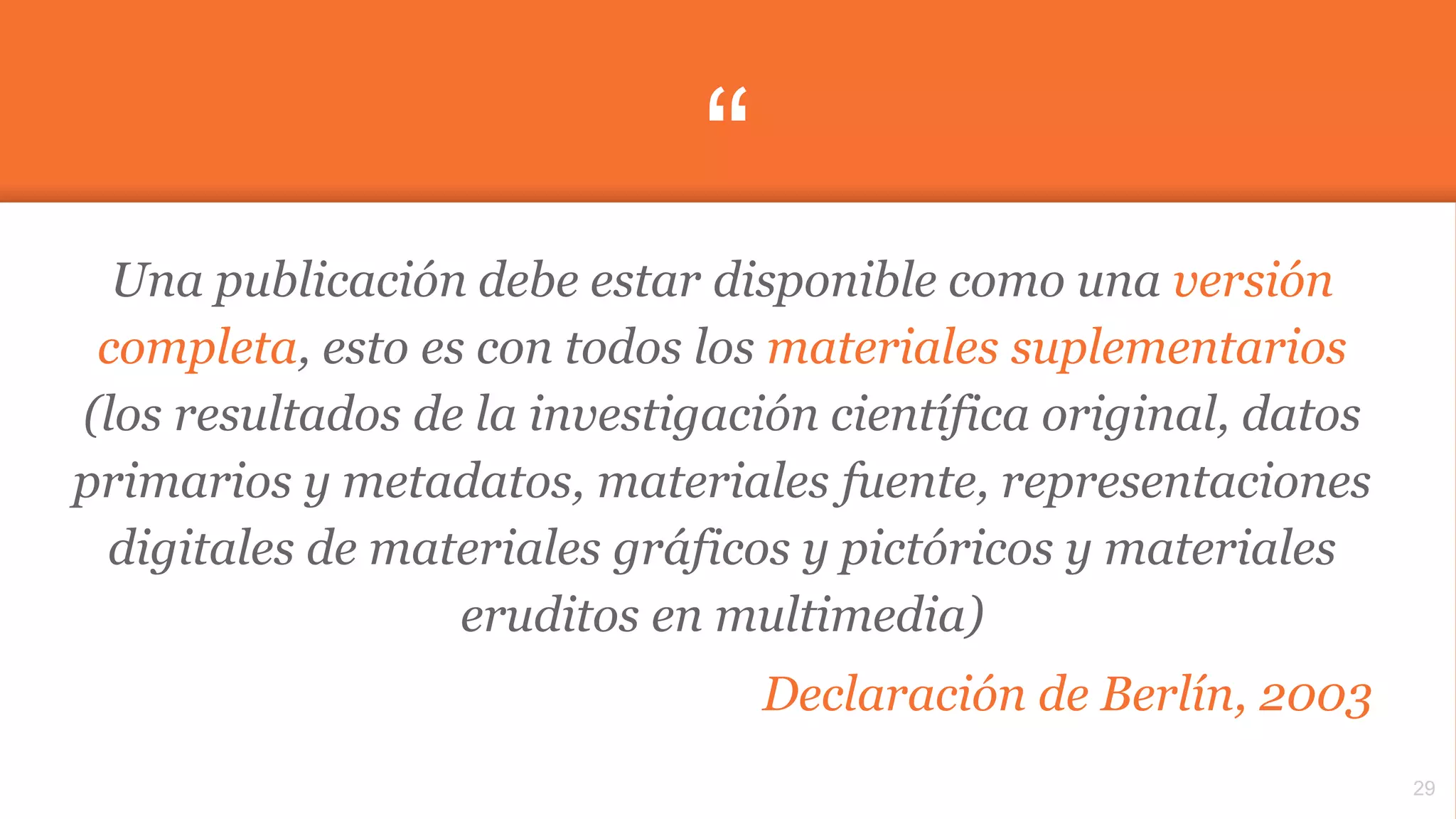 “
Una publicación debe estar disponible como una versión
completa, esto es con todos los materiales suplementarios
(los resultados de la investigación científica original, datos
primarios y metadatos, materiales fuente, representaciones
digitales de materiales gráficos y pictóricos y materiales
eruditos en multimedia)
Declaración de Berlín, 2003
29
 