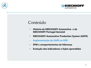 Conteúdo
12
• História da KIRCHHOFF Automotive e da
KIRCHHOFF Portugal Gametal
• KIRCHHOFF Automotive Production System (KAPS)
• Implementação do KAPS na KPG
• SFM e comportamentos de liderança
• Evolução dos Indicadores e lições aprendidas
 
