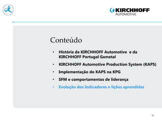 Conteúdo
32
• História da KIRCHHOFF Automotive e da
KIRCHHOFF Portugal Gametal
• KIRCHHOFF Automotive Production System (KAPS)
• Implementação do KAPS na KPG
• SFM e comportamentos de liderança
• Evolução dos Indicadores e lições aprendidas
 