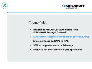 Conteúdo
• História da KIRCHHOFF Automotive e da
KIRCHHOFF Portugal Gametal
• KIRCHHOFF Automotive Production System (KAPS)
• Implementação do KAPS na KPG
• SFM e comportamentos de liderança
• Evolução dos Indicadores e lições aprendidas
 