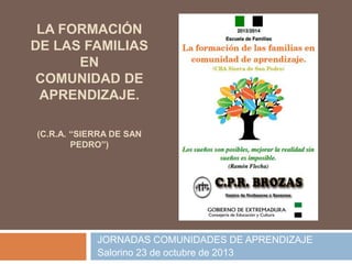LA FORMACIÓN
DE LAS FAMILIAS
EN
COMUNIDAD DE
APRENDIZAJE.
(C.R.A. “SIERRA DE SAN
PEDRO”)

JORNADAS COMUNIDADES DE APRENDIZAJE
Salorino 23 de octubre de 2013

 
