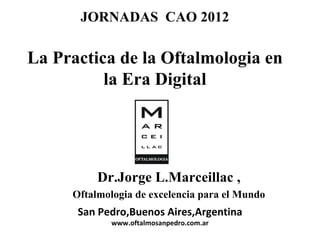 JORNADAS CAO 2012

La Practica de la Oftalmologia en
          la Era Digital




          Dr.Jorge L.Marceillac ,
     Oftalmologia de excelencia para el Mundo
      San Pedro,Buenos Aires,Argentina
             www.oftalmosanpedro.com.ar
 