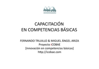 CAPACITACIÓN	
  
 EN	
  COMPETENCIAS	
  BÁSICAS	
  

FERNANDO	
  TRUJILLO	
  &	
  MIGUEL	
  ÁNGEL	
  ARIZA	
  
              Proyecto	
  iCOBAE	
  
   [innovación	
  en	
  competencias	
  básicas]	
  
             hKp://icobae.com	
  
 