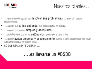 • … quieren que les ayudemos a resolver sus problemas, y no a cumplir nuestros
procedimientos.
• … esperan que se les entienda, que nos pongamos en su lugar.
• … esperan que seamos simples y accesibles.
• … probablemente querrán ser autónomos, y optar por el canal online.
• … querrán ayuda personal y asesoramiento cuando el tema sea complejo o no hayan
sido satisfechos por los canales online.
• LO QUE REALMENTE QUIEREN …
Nuestros clientes…
….es llevarse un #BSDB
 